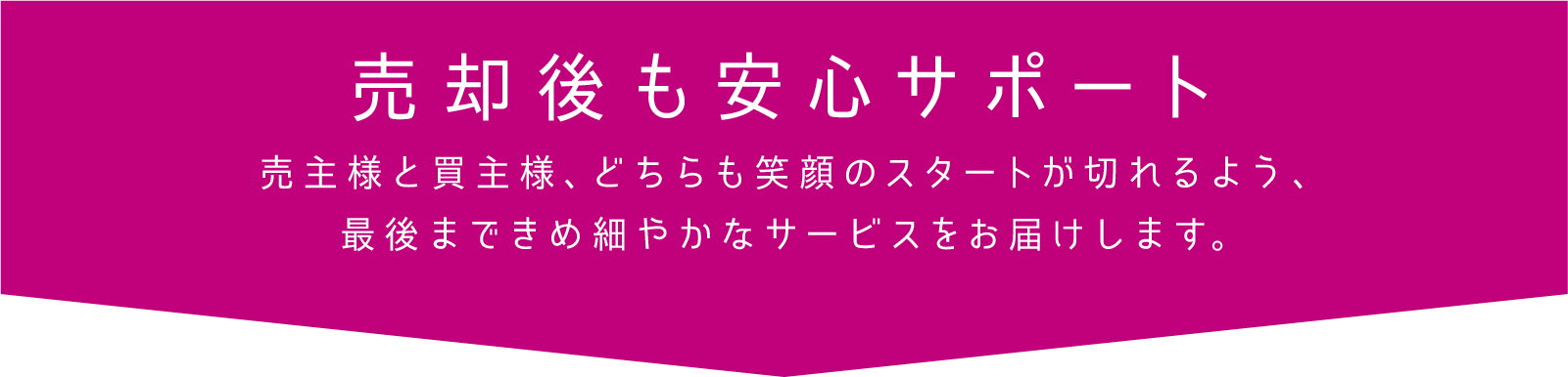 売却後も安心サポート 売主様と買主様、どちらも笑顔のスタートが切れるよう、最後まできめ細やかなサービスをお届けします。